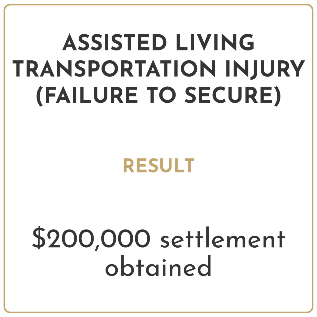 Assisted living transportation injury (failure to secure) Result: $200,000 settlement obtained