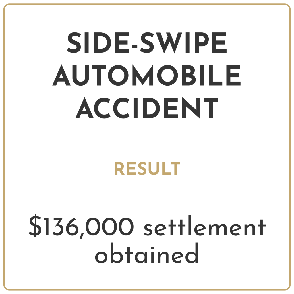 Side-swipe automobile accident Result: $136,000 settlement obtained
