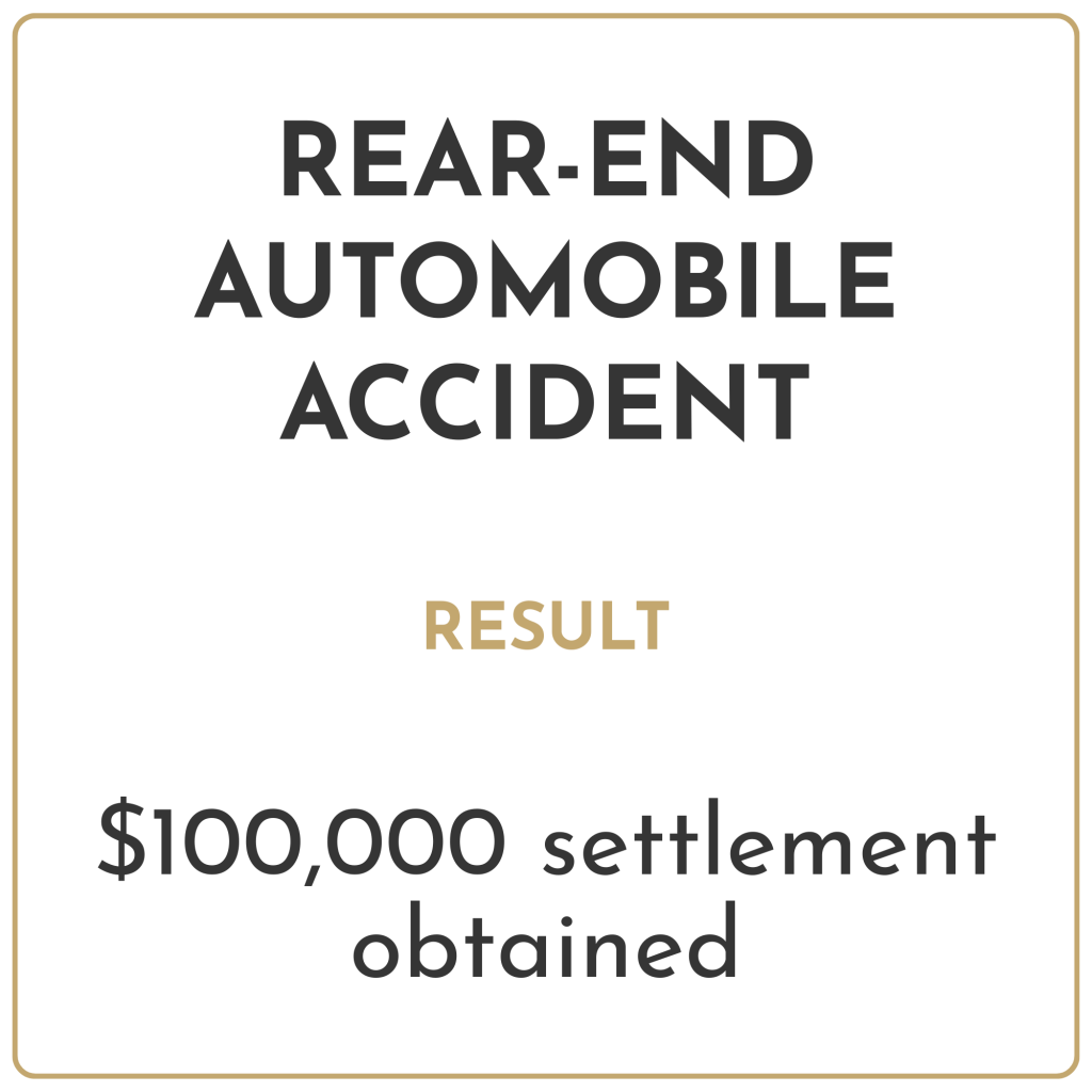 Rear-end automobile accident Result: $100,000 settlement obtained