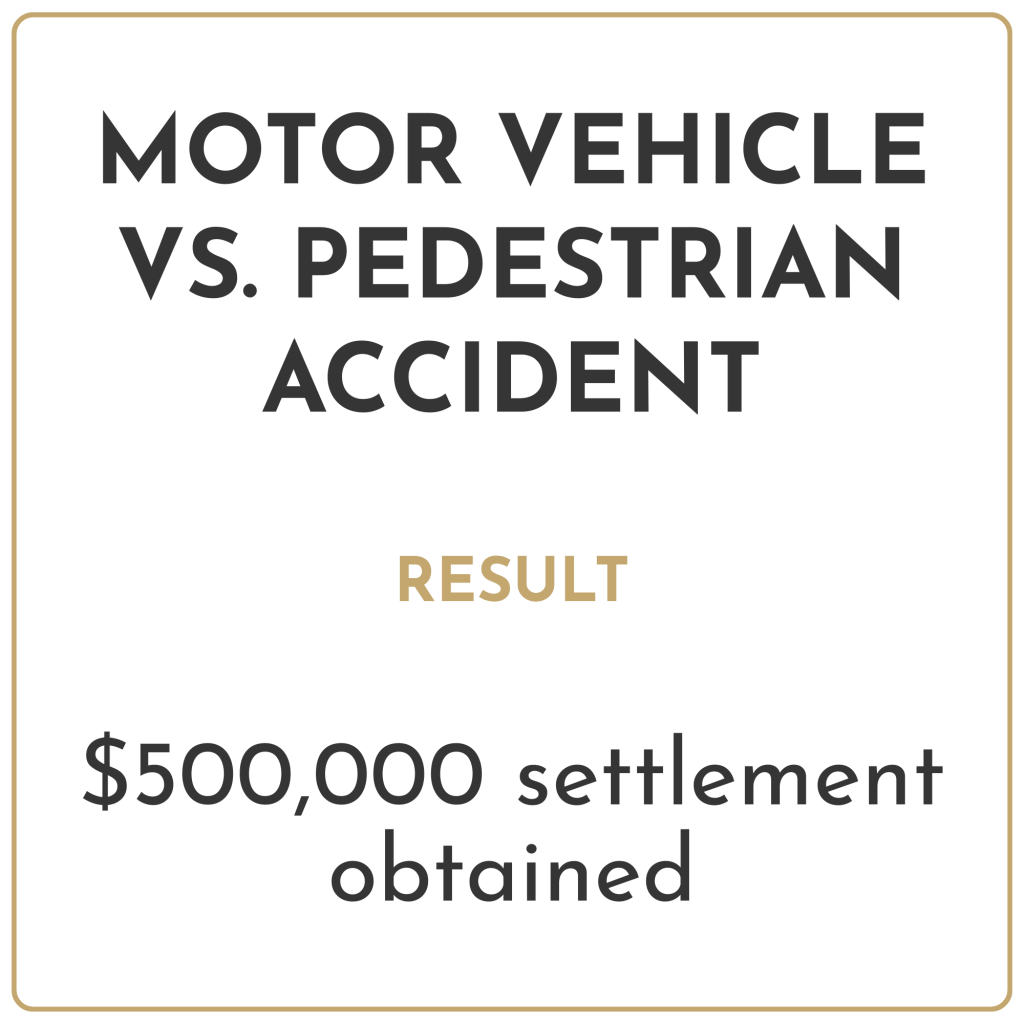 Motor vehicle vs. pedestrian accident Result: $500,000 settlement obtained